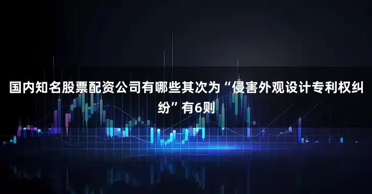 国内知名股票配资公司有哪些其次为“侵害外观设计专利权纠纷”有6则