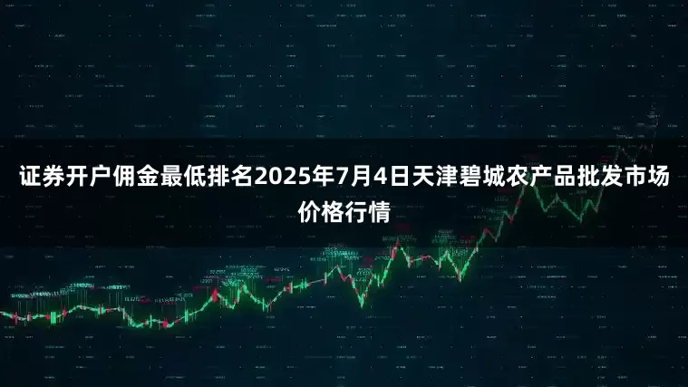 证券开户佣金最低排名2025年7月4日天津碧城农产品批发市场价格行情