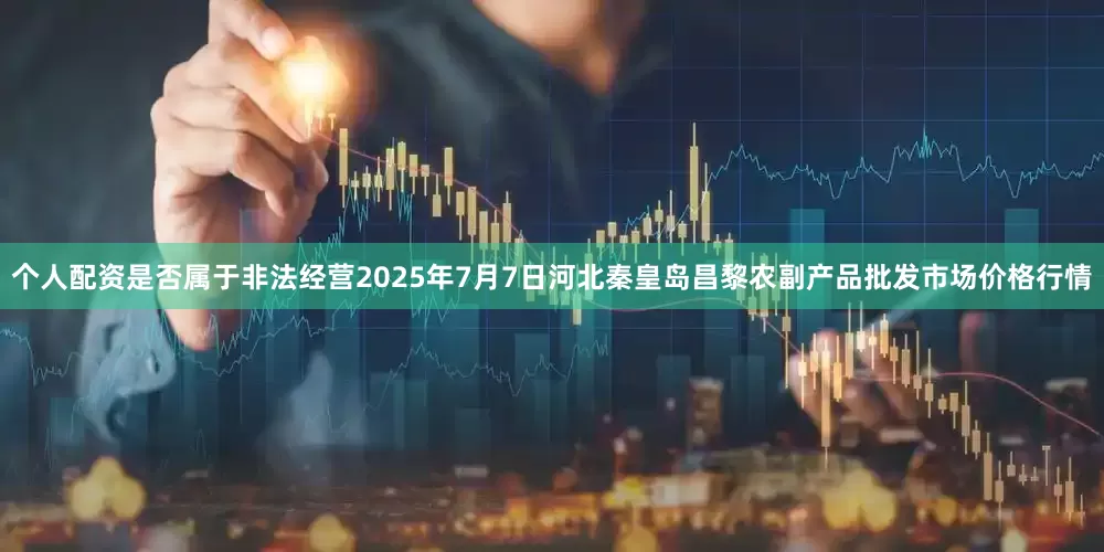个人配资是否属于非法经营2025年7月7日河北秦皇岛昌黎农副产品批发市场价格行情