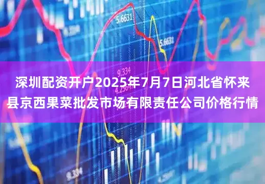 深圳配资开户2025年7月7日河北省怀来县京西果菜批发市场有限责任公司价格行情