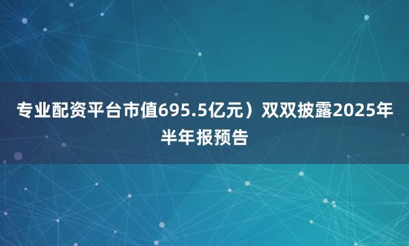 专业配资平台市值695.5亿元）双双披露2025年半年报预告