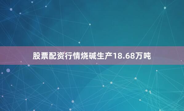 股票配资行情烧碱生产18.68万吨
