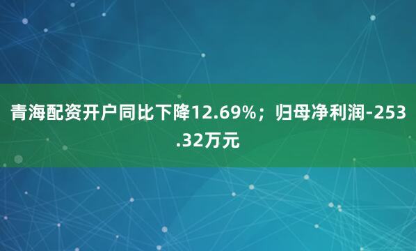 青海配资开户同比下降12.69%；归母净利润-253.32万元