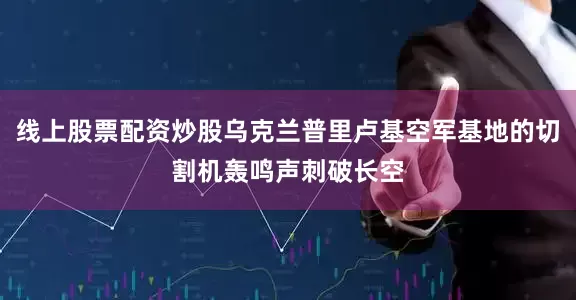 线上股票配资炒股乌克兰普里卢基空军基地的切割机轰鸣声刺破长空