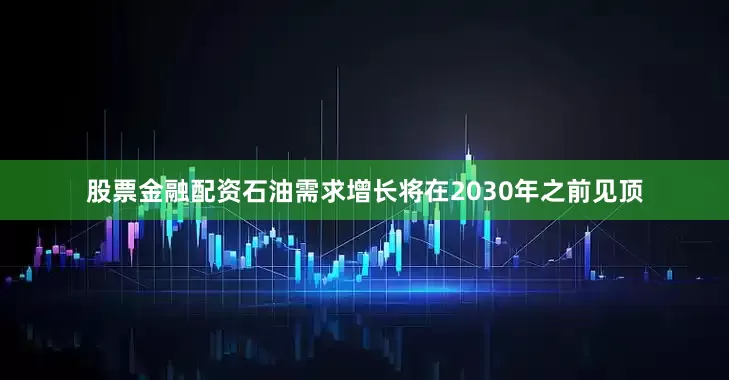 股票金融配资石油需求增长将在2030年之前见顶