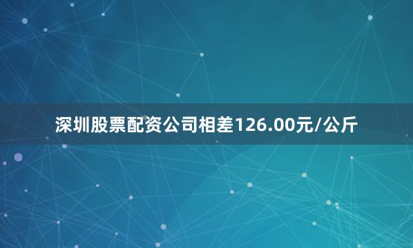 深圳股票配资公司相差126.00元/公斤
