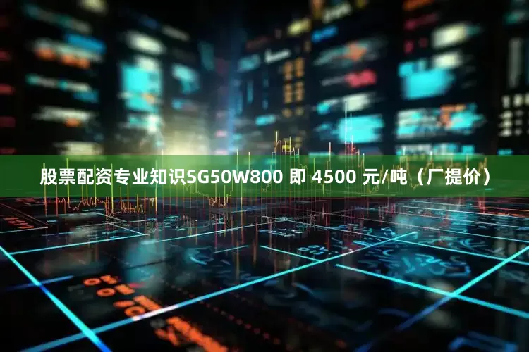 股票配资专业知识SG50W800 即 4500 元/吨（厂提价）