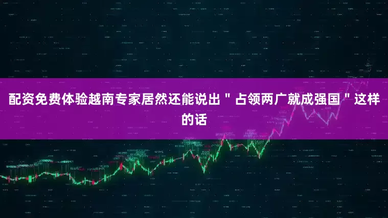 配资免费体验越南专家居然还能说出＂占领两广就成强国＂这样的话