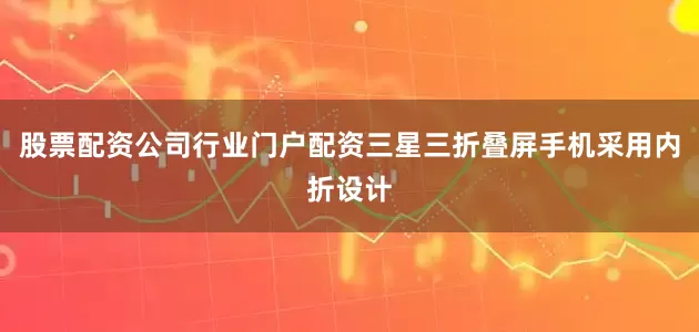 股票配资公司行业门户配资三星三折叠屏手机采用内折设计