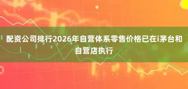 配资公司排行2026年自营体系零售价格已在i茅台和自营店执行