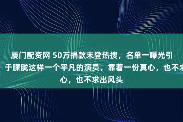 厦门配资网 50万捐款未登热搜，名单一曝光引发争议，于朦胧这样一个平凡的演员，靠着一份真心，也不求出风头
