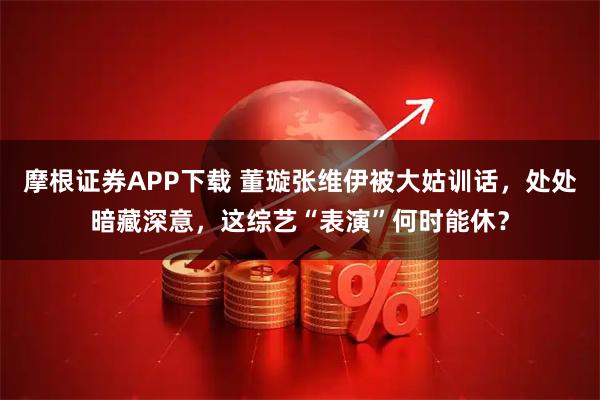 摩根证券APP下载 董璇张维伊被大姑训话，处处暗藏深意，这综艺“表演”何时能休？