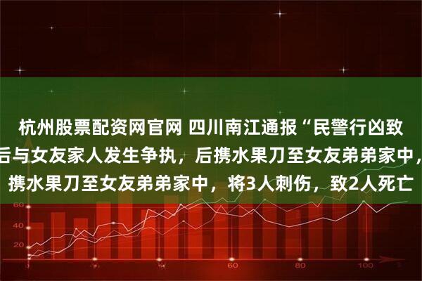 杭州股票配资网官网 四川南江通报“民警行凶致2死事件”：邓某某酒后与女友家人发生争执，后携水果刀至女友弟弟家中，将3人刺伤，致2人死亡