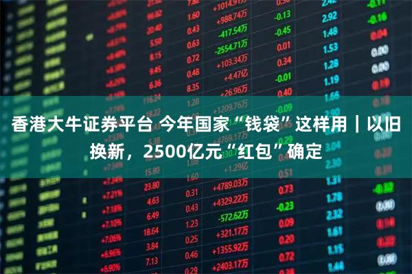 香港大牛证券平台 今年国家“钱袋”这样用｜以旧换新，2500亿元“红包”确定