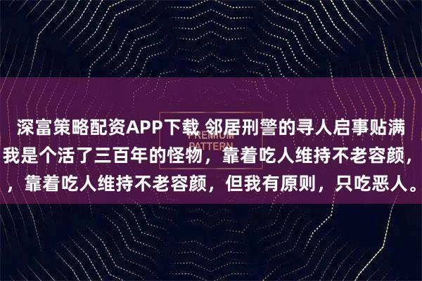 深富策略配资APP下载 邻居刑警的寻人启事贴满了我的食谱 陆沉沈月见 我是个活了三百年的怪物，靠着吃人维持不老容颜，但我有原则，只吃恶人。