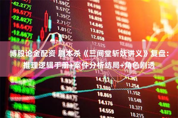 博股论金配资 剧本杀《三间堂斩妖讲义》复盘:推理逻辑手册+案件分析结局+角色剧透