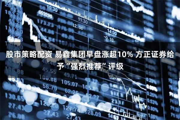 股市策略配资 易鑫集团早盘涨超10% 方正证券给予“强烈推荐”评级