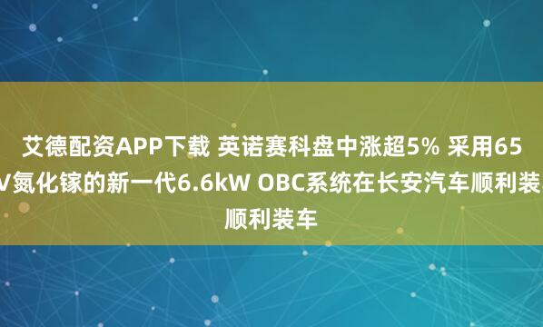 艾德配资APP下载 英诺赛科盘中涨超5% 采用650V氮化镓的新一代6.6kW OBC系统在长安汽车顺利装车