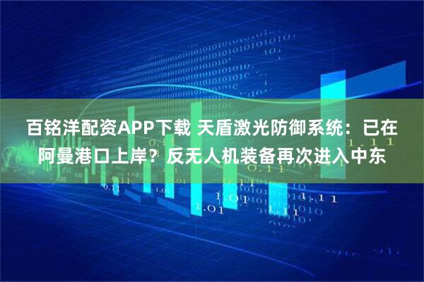 百铭洋配资APP下载 天盾激光防御系统：已在阿曼港口上岸？反无人机装备再次进入中东