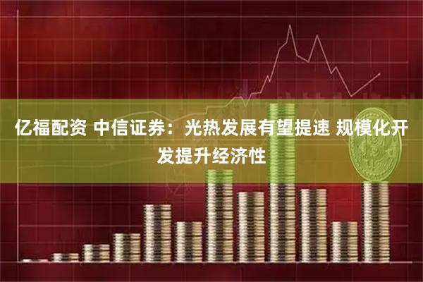 亿福配资 中信证券：光热发展有望提速 规模化开发提升经济性