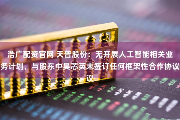 浩广配资官网 天普股份：无开展人工智能相关业务计划，与股东中昊芯英未签订任何框架性合作协议