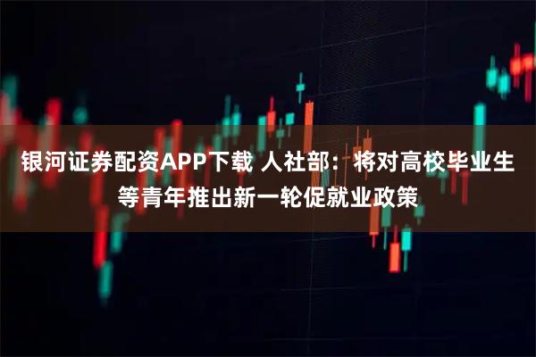 银河证券配资APP下载 人社部：将对高校毕业生等青年推出新一轮促就业政策