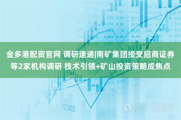 金多港配资官网 调研速递|南矿集团接受招商证券等2家机构调研 技术引领+矿山投资策略成焦点