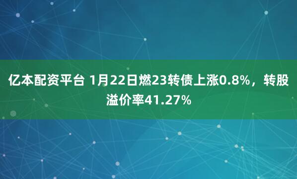 亿本配资平台 1月22日燃23转债上涨0.8%，转股溢价率41.27%