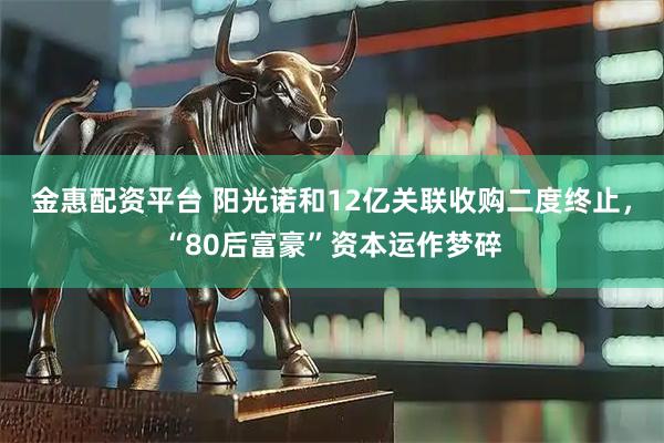 金惠配资平台 阳光诺和12亿关联收购二度终止，“80后富豪”资本运作梦碎
