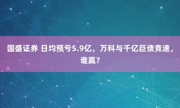 国盛证券 日均预亏5.9亿，万科与千亿巨债竞速，谁赢？
