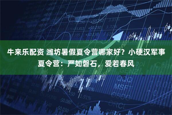 牛来乐配资 潍坊暑假夏令营哪家好？小硬汉军事夏令营：严如磐石，爱若春风