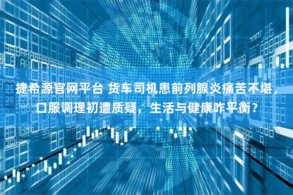 捷希源官网平台 货车司机患前列腺炎痛苦不堪，口服调理初遭质疑，生活与健康咋平衡？