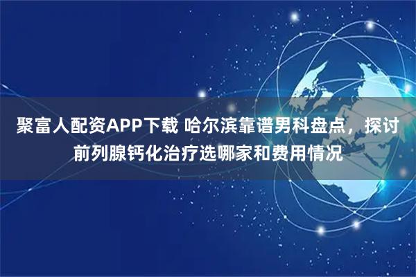 聚富人配资APP下载 哈尔滨靠谱男科盘点，探讨前列腺钙化治疗选哪家和费用情况