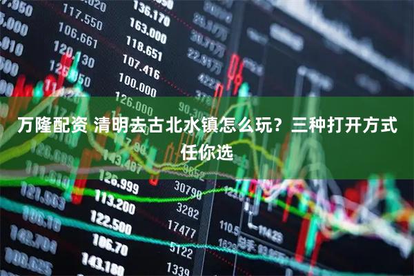 万隆配资 清明去古北水镇怎么玩?三种打开方式任你选