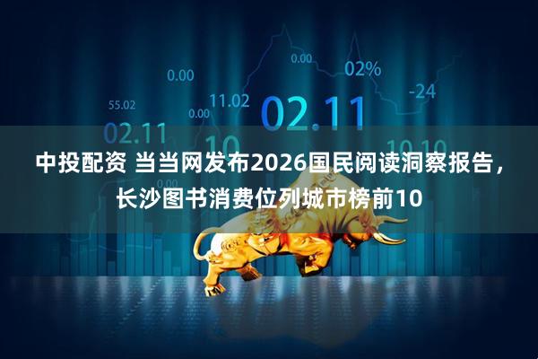 中投配资 当当网发布2026国民阅读洞察报告,长沙图书消费位列城市榜前10