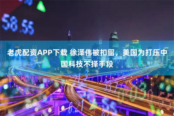 老虎配资APP下载 徐泽伟被扣留,美国为打压中国科技不择手段