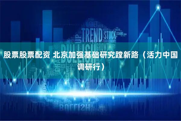 股票股票配资 北京加强基础研究蹚新路（活力中国调研行）